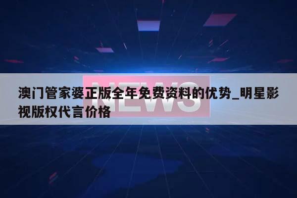 澳门管家婆正版全年免费资料的优势_明星影视版权代言价格