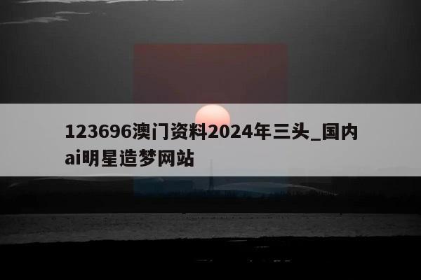 123696澳门资料2024年三头_国内ai明星造梦网站