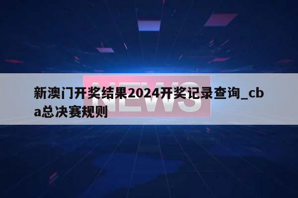 新澳门开奖结果2024开奖记录查询_cba总决赛规则