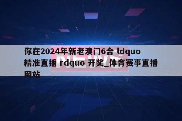 你在2024年新老澳门6合 ldquo 精准直播 rdquo 开奖_体育赛事直播网站