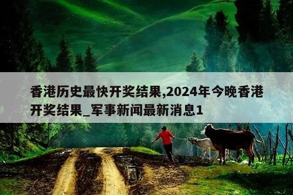 香港历史最快开奖结果,2024年今晚香港开奖结果_军事新闻最新消息1