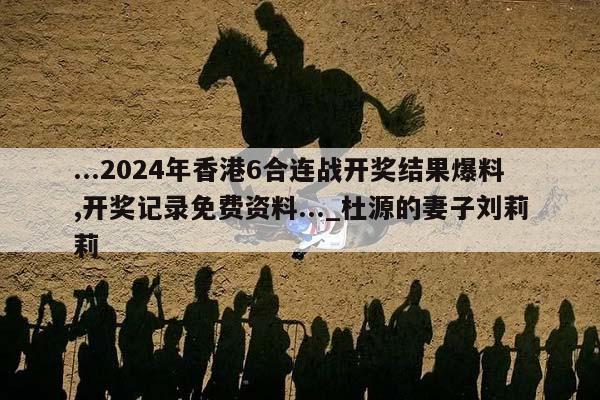 ...2024年香港6合连战开奖结果爆料,开奖记录免费资料..._杜源的妻子刘莉莉  第1张