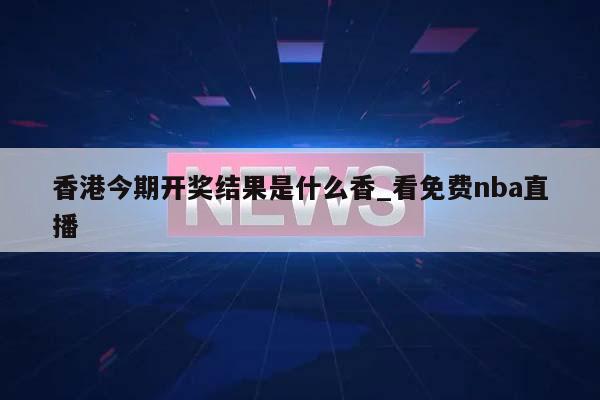 香港今期开奖结果是什么香_看免费nba直播  第1张