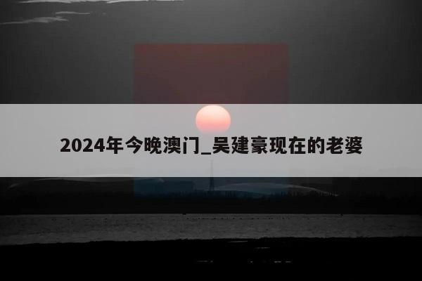 2024年今晚澳门_吴建豪现在的老婆