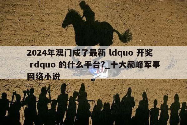 2024年澳门成了最新 ldquo 开奖 rdquo 的什么平台?_十大巅峰军事网络小说