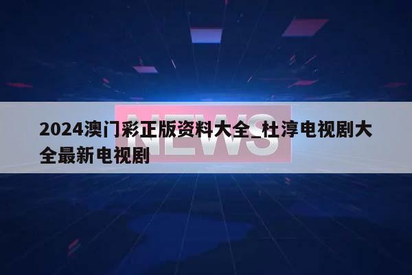 2024澳门彩正版资料大全_杜淳电视剧大全最新电视剧