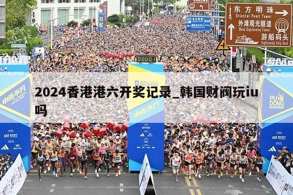 2024香港港六开奖记录_韩国财阀玩iu吗