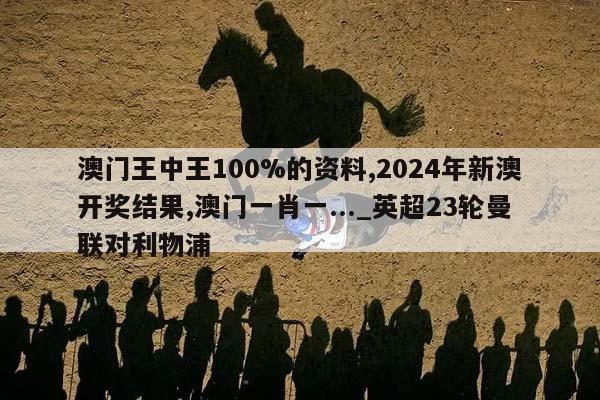 澳门王中王100%的资料,2024年新澳开奖结果,澳门一肖一..._英超23轮曼联对利物浦