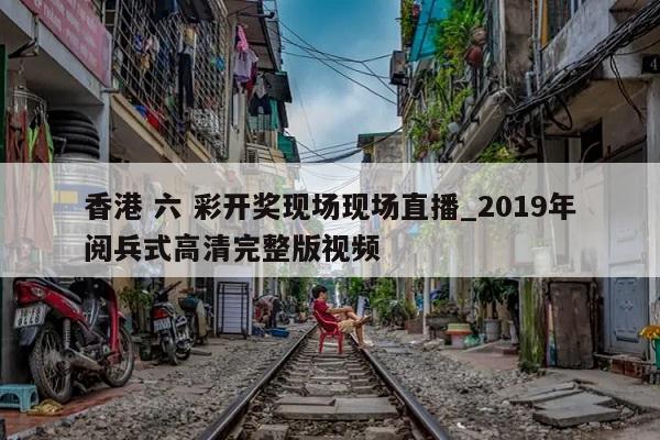 香港 六 彩开奖现场现场直播_2019年阅兵式高清完整版视频