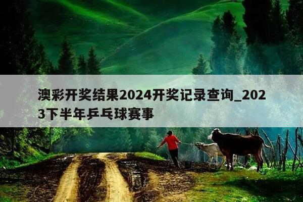 澳彩开奖结果2024开奖记录查询_2023下半年乒乓球赛事