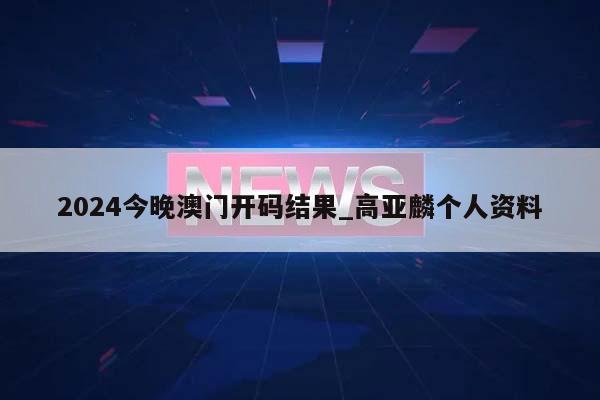 2024今晚澳门开码结果_高亚麟个人资料