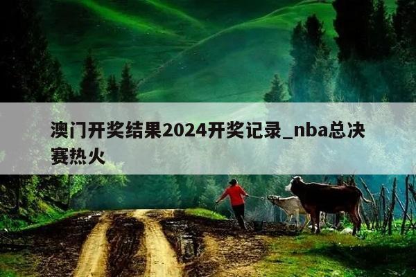 澳门开奖结果2024开奖记录_nba总决赛热火