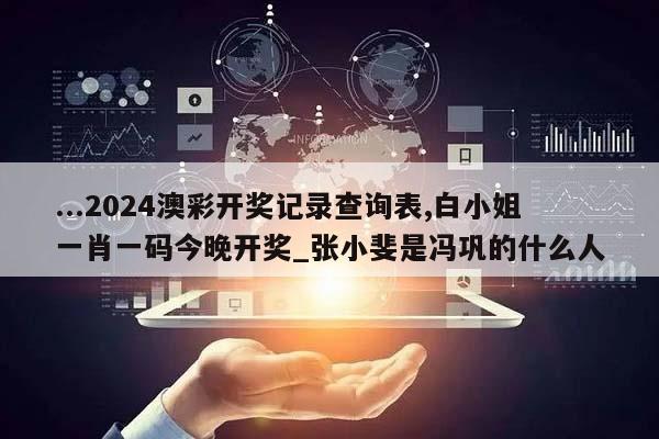 ...2024澳彩开奖记录查询表,白小姐一肖一码今晚开奖_张小斐是冯巩的什么人