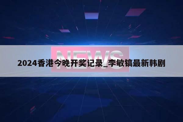 2024香港今晚开奖记录_李敏镐最新韩剧