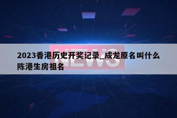 2023香港历史开奖记录_成龙原名叫什么陈港生房祖名