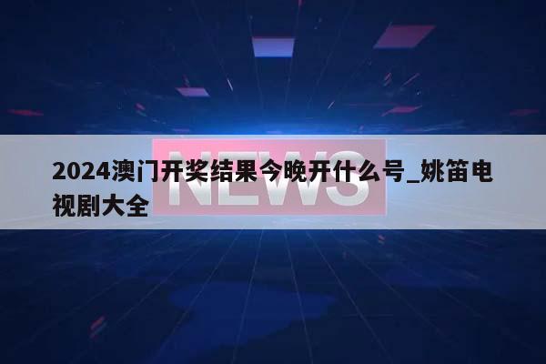 2024澳门开奖结果今晚开什么号_姚笛电视剧大全  第1张