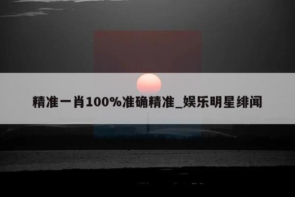 精准一肖100%准确精准_娱乐明星绯闻