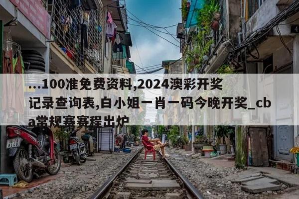 ...100准免费资料,2024澳彩开奖记录查询表,白小姐一肖一码今晚开奖_cba常规赛赛程出炉