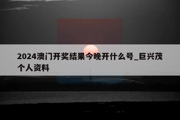 2024澳门开奖结果今晚开什么号_巨兴茂个人资料