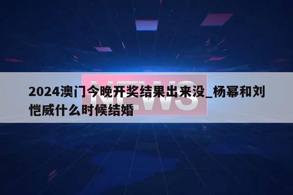 2024澳门今晚开奖结果出来没_杨幂和刘恺威什么时候结婚