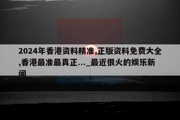 2024年香港资料精准,正版资料免费大全,香港最准最真正..._最近很火的娱乐新闻