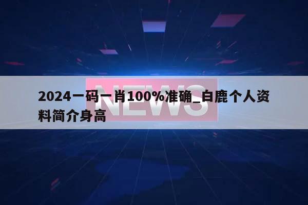 2024一码一肖100%准确_白鹿个人资料简介身高