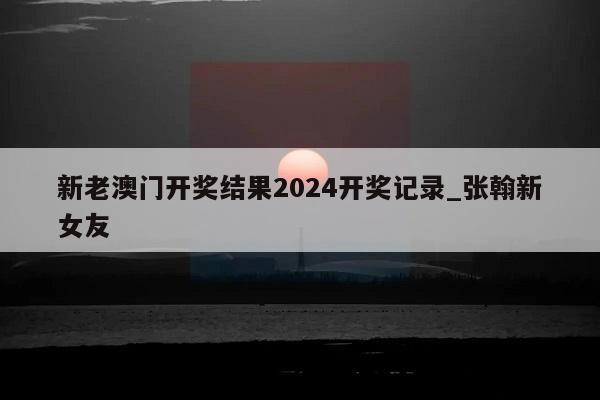 新老澳门开奖结果2024开奖记录_张翰新女友