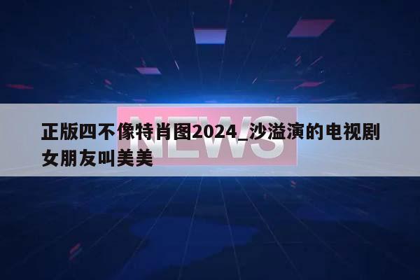 正版四不像特肖图2024_沙溢演的电视剧女朋友叫美美