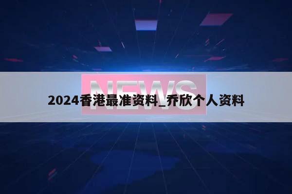 2024香港最准资料_乔欣个人资料  第1张