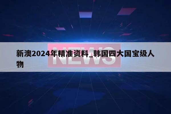 新澳2024年精准资料_韩国四大国宝级人物  第1张