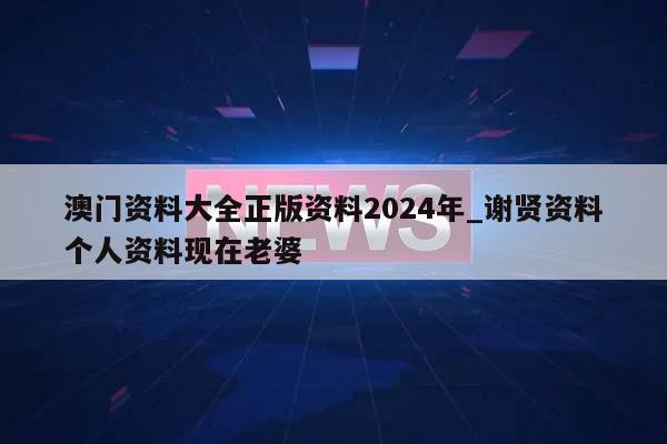 澳门资料大全正版资料2024年_谢贤资料个人资料现在老婆