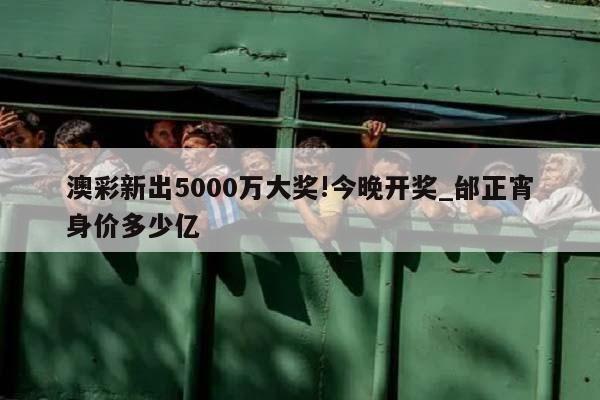 澳彩新出5000万大奖!今晚开奖_邰正宵身价多少亿