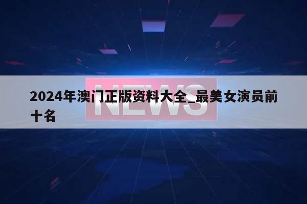 2024年澳门正版资料大全_最美女演员前十名