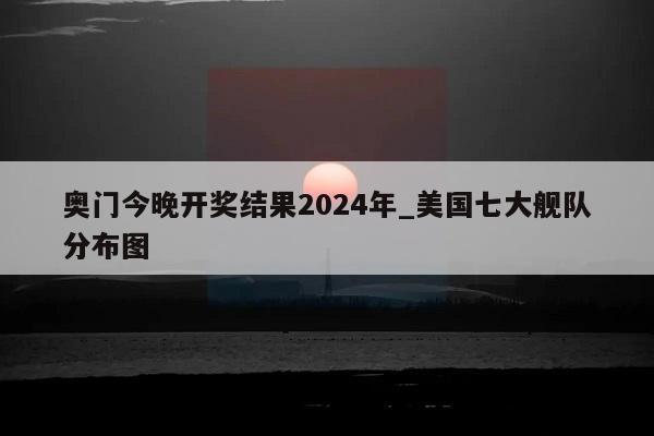 奥门今晚开奖结果2024年_美国七大舰队分布图