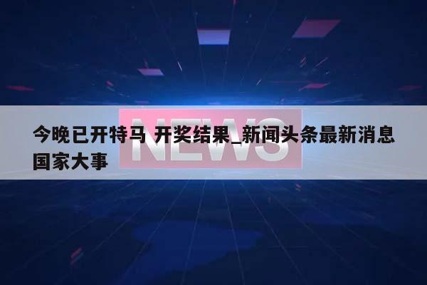 今晚已开特马 开奖结果_新闻头条最新消息国家大事