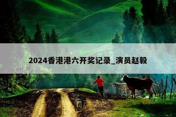 2024香港港六开奖记录_演员赵毅