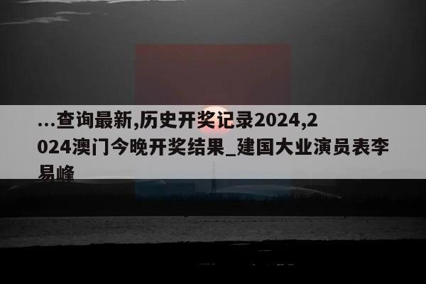 ...查询最新,历史开奖记录2024,2024澳门今晚开奖结果_建国大业演员表李易峰