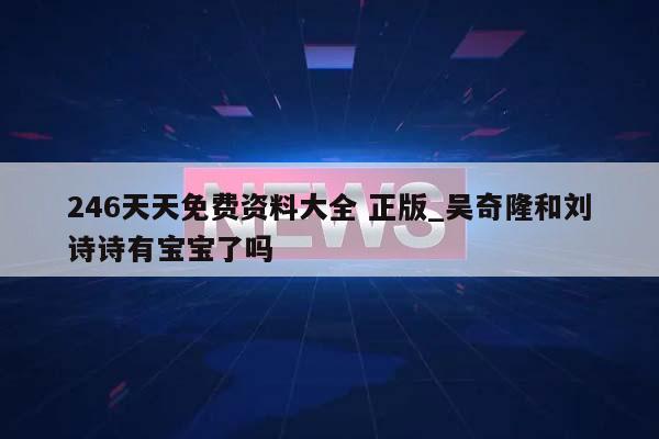 246天天免费资料大全 正版_吴奇隆和刘诗诗有宝宝了吗