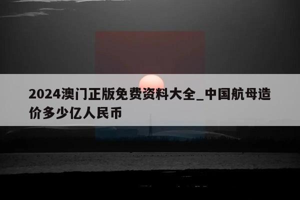 2024澳门正版免费资料大全_中国航母造价多少亿人民币  第1张