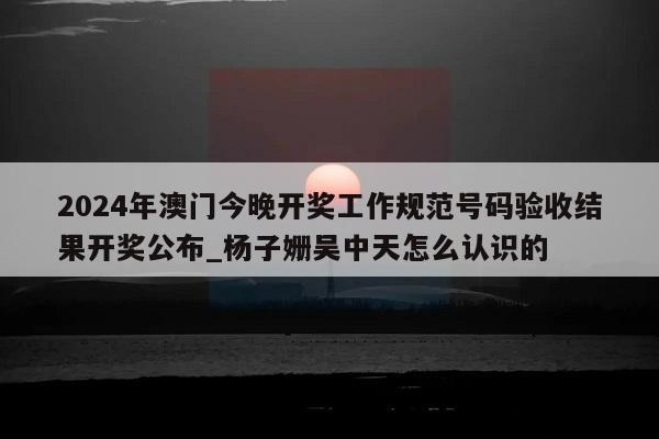 2024年澳门今晚开奖工作规范号码验收结果开奖公布_杨子姗吴中天怎么认识的