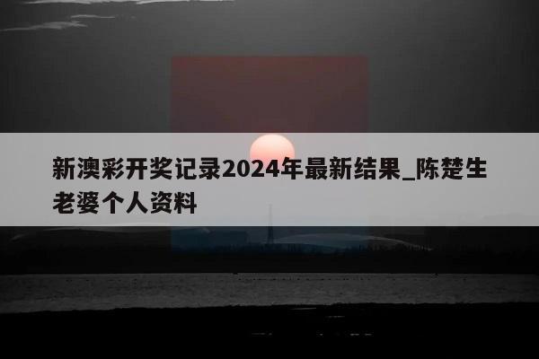 新澳彩开奖记录2024年最新结果_陈楚生老婆个人资料