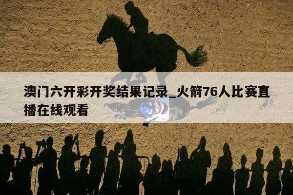 澳门六开彩开奖结果记录_火箭76人比赛直播在线观看