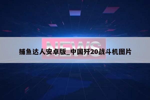 捕鱼达人安卓版_中国歼20战斗机图片  第1张