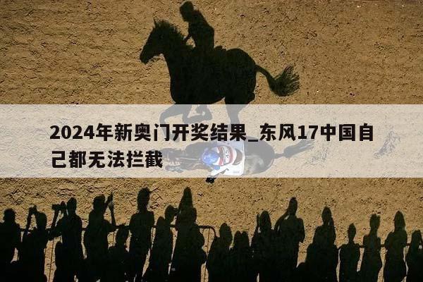 2024年新奥门开奖结果_东风17中国自己都无法拦截  第1张