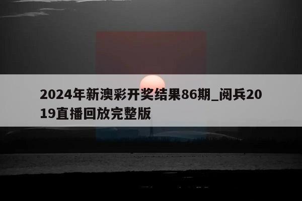 2024年新澳彩开奖结果86期_阅兵2019直播回放完整版  第1张