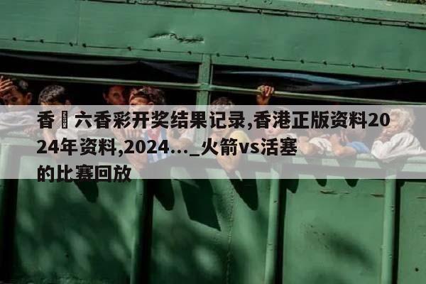 香淃六香彩开奖结果记录,香港正版资料2024年资料,2024..._火箭vs活塞的比赛回放