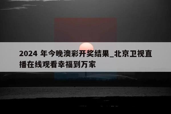 2024 年今晚澳彩开奖结果_北京卫视直播在线观看幸福到万家