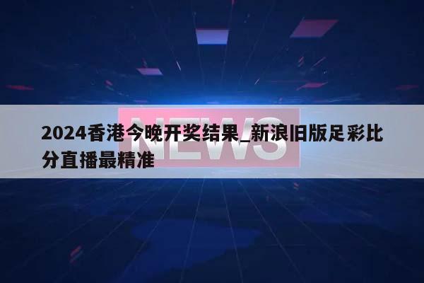 2024香港今晚开奖结果_新浪旧版足彩比分直播最精准