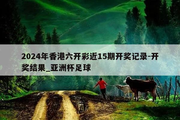 2024年香港六开彩近15期开奖记录-开奖结果_亚洲杯足球