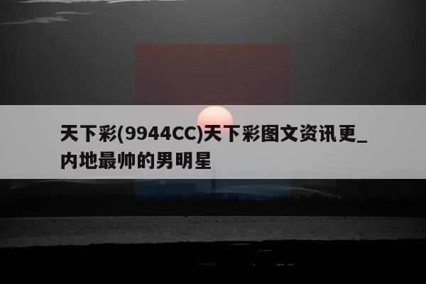 天下彩(9944CC)天下彩图文资讯更_内地最帅的男明星